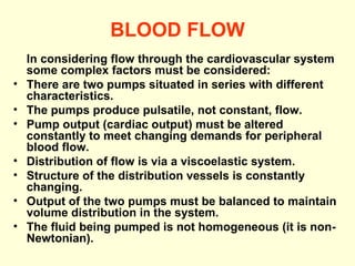 BLOOD FLOW In considering flow through the cardiovascular system some complex factors must be considered:  There are two pumps situated in series with different characteristics.  The pumps produce pulsatile, not constant, flow.  Pump output (cardiac output) must be altered constantly to meet changing demands for peripheral blood flow.  Distribution of flow is via a viscoelastic system.  Structure of the distribution vessels is constantly changing.  Output of the two pumps must be balanced to maintain volume distribution in the system.  The fluid being pumped is not homogeneous (it is non-Newtonian). 