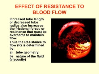 EFFECT OF RESISTANCE TO BLOOD FLOW Increased tube length or decreased tube radius also increases the frictional forces or resistance that must be overcome to maintain flow. Thus the Resistance to flow (R) is determined by:  a)  tube geometry  b)  nature of the fluid  (viscosity)  