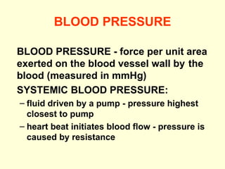 BLOOD PRESSURE BLOOD PRESSURE -   force per unit area  exerted on the blood vessel wall by  the blood (measured in   mmHg) SYSTEMIC BLOOD PRESSURE: fluid driven by a pump - pressure highest closest to pump heart beat initiates blood flow - pressure is caused by resistance 