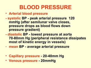 BLOOD PRESSURE Arterial blood pressure - systolic  BP - peak arterial pressure  120 mmHg (after semilunar valve closes, pressure drops as blood flows down pressure gradient) - diastolic  BP - lowest pressure at aorta 70-80mm Hg (peripheral resistance dissipates most of kinetic energy in vessels) mean  BP - average arterial pressure Capillary pressure  - 20-40mm Hg  Venous pressure  - 20mmHg 