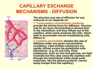 CAPILLARY EXCHANGE MECHANISMS - DIFFUSION The direction and rate of diffusion for any molecule or ion depends on: 1. Transcapillary concentration gradients  provide the driving force for diffusion. Glucose and O 2  are more concentrated in plasma than in the interstitium, and they diffuse out of the capillary, while waste products like CO 2 , which tend to accumulate around metabolizing cells, diffuse in. 2. Capillary permeability  dictates the rate of diffusion under any given concentration conditions. Lipid-soluble substances can rapidly diffuse across the endothelial cells themselves  (e.g. O 2  and CO 2) . Polar substances, such as ions and glucose, are lipid insoluble but they also cross the capillary wall through the intercellular clefts (large polar molecules, like the plasma proteins, cannot easily escape from the capillary). 