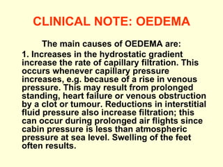 CLINICAL NOTE: OEDEMA The main causes of OEDEMA are: 1. Increases in the hydrostatic gradient increase the rate of capillary filtration. This occurs whenever capillary pressure increases, e.g. because of a rise in venous pressure. This may result from prolonged standing, heart failure or venous obstruction by a clot or tumour. Reductions in interstitial fluid pressure also increase filtration; this can occur during prolonged air flights since cabin pressure is less than atmospheric pressure at sea level. Swelling of the feet often results. 