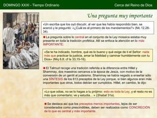 DOMINGO XXXI - Tiempo Ordinario                                           Cerca del Reino de Dios


                                                      Una pregunta muy importante
                     «Un escriba que los oyó discutir, al ver que les había respondido bien, se
                     acercó y le preguntó: «¿Cuál es el primero de los mandamientos?» (Mc 12,28-
                     34).
                       La pregunta sobre lo central en el conjunto de la Ley mosaica estaba muy
                     presente en toda la tradición profética. Allí se enfoca la atención en lo más
                     IMPORTANTE:

                      «Se te ha indicado, hombre, qué es lo bueno y qué exige de ti el Señor: nada
                      más que practicar la justicia, amar la fidelidad y caminar humildemente con tu
                      Dios» (Miq 6,8; cf Is 33,15-16).

                       El Talmud recoge una tradición referida a la diferencia entre Hillel y
                     Shammay, dos maestros cercanos a la época de Jesús, con motivo de la
                     conversión de un gentil al judaísmo. Shammay se había negado a enseñar sólo
                     una SÍNTESIS de los 613 preceptos de la Ley porque, si bien algunos eran más
                     importantes que otros, todos debían ser cumplidos. Hillel, en cambio, le dijo:

                      «Lo que odias, no se lo hagas a tu prójimo: esto es toda la Ley, y el resto no es
                      más que comentario; ve y estudia... » (Shabat 31a).

                        Se destaca así que los preceptos menos importantes, lejos de ser
                      considerados como prescindibles, deben ser realizados como CONCRECIÓN
                      de lo que es central y más importante.
 