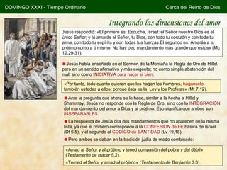 DOMINGO XXXI - Tiempo Ordinario                                          Cerca del Reino de Dios


                                            Integrando las dimensiones del amor
                     Jesús respondió: «El primero es: Escucha, Israel: el Señor nuestro Dios es el
                     único Señor; y tú amarás al Señor, tu Dios, con todo tu corazón y con toda tu
                     alma, con todo tu espíritu y con todas tus fuerzas.El segundo es: Amarás a tu
                     prójimo como a ti mismo. No hay otro mandamiento más grande que estos» (Mc
                     12,29-31).

                       Jesús había enseñado en el Sermón de la Montaña la Regla de Oro de Hillel,
                     pero en un sentido afirmativo y más exigente; no como simple abstención del
                     mal, sino como INICIATIVA para hacer el bien:

                      «Por tanto, todo cuanto quieran que les hagan los hombres, háganselo
                      también ustedes a ellos; porque ésta es la Ley y los Profetas» (Mt 7,12).

                        Ante la pregunta que ahora se le hace, similar a la hecha a Hillel y
                      Shammay, Jesús no responde con la Regla de Oro, sino con la INTEGRACIÓN
                      del mandamiento del amor a Dios y al prójimo. Eso significa que ambos son
                      INSEPARABLES.
                         La respuesta de Jesús cita dos mandamientos que no aparecen en la misma
                      lista, ya que el primero corresponde a la CONFESION de FE básica de Israel
                      (Dt 6,5), y el segundo al CODIGO de SANTIDAD (Lv 19,18).
                        Pero ambos se daban en la tradición judía de modo combinado:

                       «Amad al Señor y al prójimo y tened compasión del pobre y del débil»
                       (Testamento de Isacar 5,2).
                       «Temed al Señor y amad al prójimo» (Testamento de Benjamín 3,3).
 