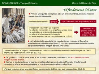 DOMINGO XXXI - Tiempo Ordinario                                                       Cerca del Reino de Dios


                                                                        El fundamento del amor
                                Primero y Segundo no implican sólo un orden numérico, sino una relación
                              causal, una consecuencia.

                              «Ustedes serán santos»     porque        «yo, YHWH su Dios, soy santo» (Lv 19,2)


                              «Respetarán a su madre y a su padre                               «Amarás a tu
                              No robarán, no mentirán ni se engañarán unos a otros            prójimo como a ti
                              No oprimirás a tu prójimo ni lo despojarás                         mismo. Yo
                              No odiarás a tu hermano en tu corazón                           YHWH» (19,18)
                              No serás vengativo con tus compatriotas» (Lv 19,3-18)

                               La tradición judía vinculaba los mandamientos referidos a Dios y los
                             mandamientos referidos al prójimo. El principio que sostiene esta vinculación
                             es que el hombre es imagen de Dios. Por tanto:

 Los que maltratan al prójimo «se les tiene en cuenta como si hubieran disminuido la imagen de Dios»
 (Mekilta de Rabbí Ismael sobre Ex 20,1-17).

   De igual modo todo acto de amor al ser humano puede ser considerado un acto de culto hacia la
 imagen viviente de Dios.
   Ese fue el fundamento por el cual los profetas relativizaron el culto del Templo. El culto tendrá
 consistencia sólo si va acompañado de la práctica concreta del amor al prójimo:

 «Porque yo quiero amor y no sacrificios, conocimiento de Dios más que holocaustos» (Os 6,6).
 