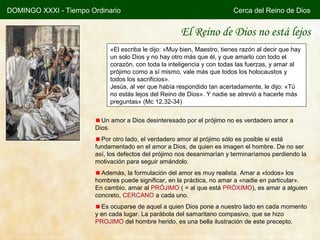 DOMINGO XXXI - Tiempo Ordinario                                           Cerca del Reino de Dios


                                                      El Reino de Dios no está lejos
                             «El escriba le dijo: «Muy bien, Maestro, tienes razón al decir que hay
                             un solo Dios y no hay otro más que él, y que amarlo con todo el
                             corazón, con toda la inteligencia y con todas las fuerzas, y amar al
                             prójimo como a sí mismo, vale más que todos los holocaustos y
                             todos los sacrificios».
                             Jesús, al ver que había respondido tan acertadamente, le dijo: «Tú
                             no estás lejos del Reino de Dios». Y nadie se atrevió a hacerle más
                             preguntas» (Mc 12,32-34)


                          Un amor a Dios desinteresado por el prójimo no es verdadero amor a
                        Dios.
                          Por otro lado, el verdadero amor al prójimo sólo es posible si está
                        fundamentado en el amor a Dios, de quien es imagen el hombre. De no ser
                        así, los defectos del prójimo nos desanimarían y terminaríamos perdiendo la
                        motivación para seguir amándolo.
                          Además, la formulación del amor es muy realista. Amar a «todos» los
                        hombres puede significar, en la práctica, no amar a «nadie en particular».
                        En cambio, amar al PRÓJIMO ( = al que está PRÓXIMO), es amar a alguien
                        concreto, CERCANO a cada uno.
                          Es ocuparse de aquel a quien Dios pone a nuestro lado en cada momento
                        y en cada lugar. La parábola del samaritano compasivo, que se hizo
                        PROJIMO del hombre herido, es una bella ilustración de este precepto.
 