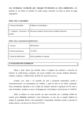 esta, devidamente reconhecida pela Autarquia Previdenciária na esfera administrativa, não
podendo ter seu direito ao benefício de auxílio doença sobrestado em razão da inércia da antiga
empregadora.
Dados sobre a enfermidade:
1. Doença/enfermidade Problemas Traumatológicos.
2. Limitações decorrentes da
moléstia
Não possui condições de desenvolver atividades laborativas.
Dados sobre o requerimento administrativo:
1. Número 600.033.859-0
2. Data do requerimento 18/12/2012
3. Razão do indeferimento Falta de qualidade de segurada.
2. FUNDAMENTOS JURÍDICOS
Afirma a parte Autora que preenche todos os requisitos que autorizam a concessão do
benefício de auxílio-doença, porquanto, não possui condições para executar atividades laborativas,
conforme considerou o Médico Perito do INSS, Dr. Xxxxxxxxxxxxxxxx.
Contudo, caso venha a ser apontada sua total e permanente incapacidade, postula a
concessão/conversão em aposentadoria por invalidez, a partir da data de sua efetiva constatação.
Nessa circunstância, importante se faz a análise das situações referentes à majoração de 25% sobre o
valor do benefício, arroladas no anexo I do Regulamento da Previdência Social (decreto nº 3.048/99).
Ainda, na hipótese de restar provado nos autos processuais que a patologia referida tão
somente gerou limitação profissional à parte Requerente, ou seja, que as sequelas implicam em
redução da capacidade laboral e não propriamente a incapacidade sustentada, postula a concessão de
auxílio-acidente, com base no art. 86 da Lei 8.213/91.
 