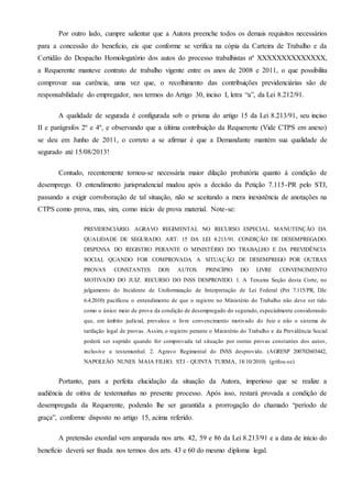 Por outro lado, cumpre salientar que a Autora preenche todos os demais requisitos necessários
para a concessão do benefício, eis que conforme se verifica na cópia da Carteira de Trabalho e da
Certidão do Despacho Homologatório dos autos do processo trabalhistas nº XXXXXXXXXXXXXX,
a Requerente manteve contrato de trabalho vigente entre os anos de 2008 e 2011, o que possibilita
comprovar sua carência, uma vez que, o recolhimento das contribuições previdenciárias são de
responsabilidade do empregador, nos termos do Artigo 30, inciso I, letra “a”, da Lei 8.212/91.
A qualidade de segurada é configurada sob o prisma do artigo 15 da Lei 8.213/91, seu inciso
II e parágrafos 2º e 4º, e observando que a última contribuição da Requerente (Vide CTPS em anexo)
se deu em Junho de 2011, o correto a se afirmar é que a Demandante mantém sua qualidade de
segurado até 15/08/2013!
Contudo, recentemente tornou-se necessária maior dilação probatória quanto à condição de
desemprego. O entendimento jurisprudencial mudou após a decisão da Petição 7.115-PR pelo STJ,
passando a exigir corroboração de tal situação, não se aceitando a mera inexistência de anotações na
CTPS como prova, mas, sim, como início de prova material. Note-se:
PREVIDENCIÁRIO. AGRAVO REGIMENTAL NO RECURSO ESPECIAL. MANUTENÇÃO DA
QUALIDADE DE SEGURADO. ART. 15 DA LEI 8.213/91. CONDIÇÃO DE DESEMPREGADO.
DISPENSA DO REGISTRO PERANTE O MINISTÉRIO DO TRABALHO E DA PREVIDÊNCIA
SOCIAL QUANDO FOR COMPROVADA A SITUAÇÃO DE DESEMPREGO POR OUTRAS
PROVAS CONSTANTES DOS AUTOS. PRINCÍPIO DO LIVRE CONVENCIMENTO
MOTIVADO DO JUIZ. RECURSO DO INSS DESPROVIDO. 1. A Terceira Seção desta Corte, no
julgamento do Incidente de Uniformização de Interpretação de Lei Federal (Pet 7.115/PR, DJe
6.4.2010) pacificou o entendimento de que o registro no Ministério do Trabalho não deve ser tido
como o único meio de prova da condição de desempregado do segurado, especialmente considerando
que, em âmbito judicial, prevalece o livre convencimento motivado do Juiz e não o sistema de
tarifação legal de provas. Assim, o registro perante o Ministério do Trabalho e da Previdência Social
poderá ser suprido quando for comprovada tal situação por outras provas constantes dos autos,
inclusive a testemunhal. 2. Agravo Regimental do INSS desprovido. (AGRESP 200702603442,
NAPOLEÃO NUNES MAIA FILHO, STJ - QUINTA TURMA, 18/10/2010) (grifou-se)
Portanto, para a perfeita elucidação da situação da Autora, imperioso que se realize a
audiência de oitiva de testemunhas no presente processo. Após isso, restará provada a condição de
desempregada da Requerente, podendo lhe ser garantida a prorrogação do chamado “período de
graça”, conforme disposto no artigo 15, acima referido.
A pretensão exordial vem amparada nos arts. 42, 59 e 86 da Lei 8.213/91 e a data de início do
benefício deverá ser fixada nos termos dos arts. 43 e 60 do mesmo diploma legal.
 