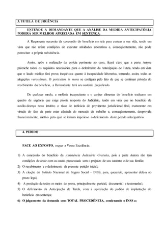 3. TUTELA DE URGÊNCIA
ENTENDE A DEMANDANTE QUE A ANÁLISE DA MEDIDA ANTECIPATÓRIA
PODERÁ SER MELHOR APRECIADA EM SENTENÇA.
A Requerente necessita da concessão do benefício em tela para custear a sua vida, tendo em
vista que não reúne condições de executar atividades laborativas e, conseqüentemente, não pode
patrocinar a própria subsistência.
Assim, após a realização da perícia pertinente ao caso, ficará claro que a parte Autora
preenche todos os requisitos necessários para o deferimento da Antecipação de Tutela, tendo em vista
que o laudo médico fará prova inequívoca quanto à incapacidade laborativa, tornando, assim, todas as
alegações verossímeis. O periculum in mora se configura pelo fato de que se continuar privada do
recebimento do benefício, a Demandante terá seu sustento prejudicado.
De qualquer modo, a moléstia incapacitante e o caráter alimentar do benefício traduzem um
quadro de urgência que exige pronta resposta do Judiciário, tendo em vista que no benefício de
auxílio-doença resta intuitivo o risco de ineficácia do provimento jurisdicional final, exatamente em
virtude do fato da parte estar afastada do mercado de trabalho e, conseqüentemente, desprovida
financeiramente, motivo pelo qual se tornará imperioso o deferimento deste pedido antecipatório.
4. PEDIDO
FACE AO EXPOSTO, requer a Vossa Excelência:
1) A concessão do benefício da Assistência Judiciária Gratuita, pois a parte Autora não tem
condições de arcar com as custas processuais sem o prejuízo de seu sustento e de sua família;
2) O recebimento e o deferimento da presente petição inicial;
3) A citação do Instituto Nacional do Seguro Social – INSS, para, querendo, apresentar defesa no
prazo legal;
4) A produção de todos os meios de prova, principalmente pericial, documental e testemunhal;
5) O deferimento da Antecipação de Tutela, com a apreciação do pedido de implantação do
benefício em sentença;
6) O julgamento da demanda com TOTAL PROCEDÊNCIA, condenando o INSS a:
 