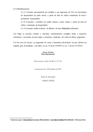 6.1) Subsidiariamente:
6.1.1) Conceder aposentadoria por invalidez e sua majoração de 25% em decorrência
da incapacidade da parte autora, a partir da data da efetiva constatação da total e
permanente incapacidade;
6.1.2) Conceder o benefício de auxilio doença à parte Autora, a partir da data da
efetiva constatação da incapacidade;
6.1.3) Conceder auxílio-acidente, na hipótese de mera limitação profissional;
6.2) Pagar as parcelas vencidas e vincendas, monetariamente corrigidas desde o respectivo
vencimento e acrescidas de juros legais e moratórios, incidentes até a data do efetivo pagamento.
6.3) Em caso de recurso, ao pagamento de custas e honorários advocatícios, eis que cabíveis em
segundo grau de jurisdição, com fulcro no art. 55 da lei 9.099/95 c/c art. 1º da Lei 10.259/01.
Nesses Termos,
Pede Deferimento.
Dá à causa o valor1
de R$ 11.117,53.
xxxxxxxxxxxxxx, 20 de maio de 2013.
Nome do Advogado
OAB/UF XXXXX
1 Valor da causa = 12 parcelas vincendas (R$ 8.136,00) + parcelas vencidas (R$ 2.981,53) = R$ 11.117,53.
 