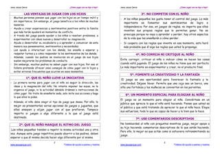 Jesús Jarque García                              ¿Cómo jugar con su hijo o hija?   Jesús Jarque García                            ¿Cómo jugar con su hijo o hija?


               LAS VENTAJAS DE JUGAR CON LOS HIJOS                                                       3º. NO COMPETIR CON EL NIÑO
- Muchas personas piensan que jugar con los hijos es un tiempo inútil y
                                                                                   - A los niños pequeños les gusta tener el control del juego. Lo más
  sin importancia. Sin embargo, el juego beneficia a los niños de muchas
                                                                                     importante es fomentar sus sentimientos de logro e
  maneras.
                                                                                     independencia. Por eso, en juegos de reglas, no importa que ellos
- Ayuda a crear experiencias y sentimientos positivos entre la familia
                                                                                     inventen sus propias reglas que le permitan ganar. No se
  que más tarde ayudará en momentos de conflicto.
- A través del juego puede ayudar a los niños a resolver problemas, a                preocupe porque no vaya a aprender a perder, hay otros aspectos
  experimentar con ideas nuevas y desarrollar su imaginación.                        de la vida que les enseñarán a cómo perder.
- Ayuda a desarrollar su vocabulario y a aprender a comunicar de esta              - Si coopera con las reglas que invente en ese momento, esto hará
  manera sus pensamientos, sentimientos y necesidades.                               más probable que él siga las reglas que usted le proponga.
- Les ayuda a interactuar con los demás, les enseña a esperar y
  respetar turnos y a cómo responder la los sentimientos de los demás.                              4º. NO CORRIJA NI CRITIQUE AL NIÑO
- Además, cuando los padres se involucran en el juego de sus hijos
  suelen mejorarse los problemas de conducta.
                                                                                   Evite corregir, criticar al niño o indicar cómo se hacen las cosas
- Sin embargo, muchos padres no saben jugar con sus hijos. Por eso el              cuando está jugando. El juego de los niños no tiene que ser perfecto.
  folleto pretende ofrecer unos consejos de cómo jugar con lo hijos y              Lo más importante es experimentar y crear, no el producto final.
  evitar errores frecuentes que ocurren en esos momentos.
                                                                                              5º. FOMENTE LA CREATIVIDAD Y LA FANTASÍA
                 1º. QUE EL NIÑO LLEVE LA INICIATIVA
                                                                                    El juego es una oportunidad para favorecer la fantasía y la
- La primera norma para jugar con el niño es seguir la dirección, las              creatividad. Déjese llevar. Permita que una caja sea un barco, una
   ideas y la imaginación del niño. No intente imponer las suyas, no le            silla una fortaleza y las muñecas se conviertan en los parientes.
   organice el juego, ni la actividad dándole órdenes o instrucciones de
   cómo jugar. No trate de enseñarle nada, solo imite sus acciones y haga
                                                                                        6º. UN MOMENTO ESPECIAL PARA ELOGIAR AL NIÑO
   lo que ellos le pidan.
                                                                                   El juego es un momento para elogiar al niño. Conviértase en un
- Además, el niño debe elegir el tipo de juego que desea. Por ello, lo
                                                                                   público que aprecie lo que el niño está haciendo. Piense que usted es
  mejor es presentarles varias opciones de juegos y juguetes, que
                                                                                   el público y que está tratando de apreciar lo que el niño hace. Elogie
  ellos ensayen y elijan jugar con el que prefieran. Tampoco
                                                                                   sus esfuerzos, todo lo que es capaz de hacer y lo bien que lo hace.
  importa si juegan a algo diferente a lo que el juego está
  destinado.
                                                                                                    7º. USE COMENTARIOS DESCRIPTIVOS

         2º. QUE EL NIÑO MARQUE EL RITMO DEL JUEGO                                 No bombardeé al niño con preguntas mientras juega, mejor apoye a
                                                                                   su hijo haciendo comentarios descriptivos de lo que están haciendo.
 Los niños pequeños tienden a repetir la misma actividad una y otra
                                                                                   Para ello, lo mejor es que actúe como si estuviera retransmitiendo su
vez. Aunque este juego repetitivo puede aburrir a los padres, deben
                                                                                   juego.
esperar a que él mismo decida hacer algo diferente por sí mismo.
                                    2                                                                                3
www.jesusjarque.com                         Folletos de ayuda a padres y madres    www.jesusjarque.com                       Folletos de ayuda a padres y madres
 
