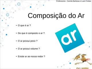 Composição do Ar
● O que é ar ?
● Do que é composto o ar ?
● O ar possui peso ?
● O ar possui volume ?
● Existe ar ao nosso redor ?
Professores : Camila Barbosa e Luan Freitas