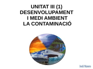 UNITAT III (1)
DESENVOLUPAMENT
  I MEDI AMBIENT
 LA CONTAMINACIÓ
 