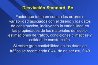 Desviación Standard, SoDesviación Standard, So
Factor que toma en cuenta los errores oFactor que toma en cuenta los errores o
variabilidad asociados con el diseño y los datosvariabilidad asociados con el diseño y los datos
de construcción, incluyendo la variabilidad ende construcción, incluyendo la variabilidad en
las propiedades de los materiales del suelo,las propiedades de los materiales del suelo,
estimaciones de tráfico, condiciones climáticas yestimaciones de tráfico, condiciones climáticas y
calidad de construcción.calidad de construcción.
Si existe gran confiabilidad en los datos deSi existe gran confiabilidad en los datos de
tráfico se recomienda 0.44, de no ser así, 0.49tráfico se recomienda 0.44, de no ser así, 0.49
 