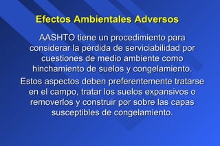 Efectos Ambientales AdversosEfectos Ambientales Adversos
AASHTO tiene un procedimiento paraAASHTO tiene un procedimiento para
considerar la pérdida de serviciabilidad porconsiderar la pérdida de serviciabilidad por
cuestiones de medio ambiente comocuestiones de medio ambiente como
hinchamiento de suelos y congelamiento.hinchamiento de suelos y congelamiento.
Estos aspectos deben preferentemente tratarseEstos aspectos deben preferentemente tratarse
en el campo, tratar los suelos expansivos oen el campo, tratar los suelos expansivos o
removerlos y construir por sobre las capasremoverlos y construir por sobre las capas
susceptibles de congelamiento.susceptibles de congelamiento.
 