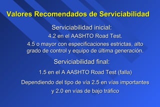 Valores Recomendados de ServiciabilidadValores Recomendados de Serviciabilidad
Serviciabilidad inicial:Serviciabilidad inicial:
4.2 en el AASHTO Road Test.4.2 en el AASHTO Road Test.
4.5 o mayor con especificaciones estrictas, alto4.5 o mayor con especificaciones estrictas, alto
grado de control y equipo de última generación.grado de control y equipo de última generación.
Serviciabilidad final:Serviciabilidad final:
1.5 en el A AASHTO Road Test (falla)1.5 en el A AASHTO Road Test (falla)
Dependiendo del tipo de vía 2.5 en vías importantesDependiendo del tipo de vía 2.5 en vías importantes
y 2.0 en vías de bajo tráficoy 2.0 en vías de bajo tráfico
 