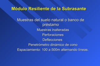 Módulo Resiliente de la SubrasanteMódulo Resiliente de la Subrasante
Muestras del suelo natural o banco deMuestras del suelo natural o banco de
préstamopréstamo
Muestras inalteradasMuestras inalteradas
PerforacionesPerforaciones
DefleccionesDeflecciones
Penetrómetro dinámico de conoPenetrómetro dinámico de cono
Espaciamiento: 100 a 500m alternando líneas.Espaciamiento: 100 a 500m alternando líneas.
 