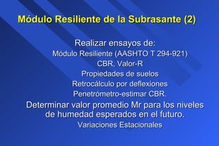 Realizar ensayos de:Realizar ensayos de:
Módulo Resiliente (AASHTO T 294-921)Módulo Resiliente (AASHTO T 294-921)
CBR, Valor-RCBR, Valor-R
Propiedades de suelosPropiedades de suelos
Retrocálculo por deflexionesRetrocálculo por deflexiones
Penetrómetro-estimar CBR.Penetrómetro-estimar CBR.
Determinar valor promedio Mr para los nivelesDeterminar valor promedio Mr para los niveles
de humedad esperados en el futuro.de humedad esperados en el futuro.
Variaciones EstacionalesVariaciones Estacionales
Módulo Resiliente de la Subrasante (2)Módulo Resiliente de la Subrasante (2)
 