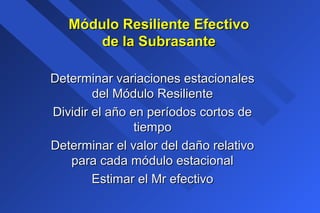 Determinar variaciones estacionalesDeterminar variaciones estacionales
del Módulo Resilientedel Módulo Resiliente
Dividir el año en períodos cortos deDividir el año en períodos cortos de
tiempotiempo
Determinar el valor del daño relativoDeterminar el valor del daño relativo
para cada módulo estacionalpara cada módulo estacional
Estimar el Mr efectivoEstimar el Mr efectivo
Módulo Resiliente EfectivoMódulo Resiliente Efectivo
de la Subrasantede la Subrasante
 