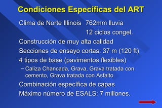 Condiciones Específicas del ARTCondiciones Específicas del ART
Clima de Norte IllinoisClima de Norte Illinois 762mm lluvia762mm lluvia
12 ciclos congel.12 ciclos congel.
Construcción de muy alta calidadConstrucción de muy alta calidad
Secciones de ensayo cortas: 37 m (120 ft)Secciones de ensayo cortas: 37 m (120 ft)
4 tipos de base (pavimentos flexibles)4 tipos de base (pavimentos flexibles)
– Caliza Chancada, Grava, Grava tratada conCaliza Chancada, Grava, Grava tratada con
cemento, Grava tratada con Asfaltocemento, Grava tratada con Asfalto
Combinación específica de capasCombinación específica de capas
Máximo número de ESALS: 7 millones.Máximo número de ESALS: 7 millones.
 