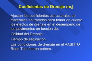 Coeficientes de Drenaje (mCoeficientes de Drenaje (mii))
Ajustan los coeficientes estructurales deAjustan los coeficientes estructurales de
materiales no tratados para tomar en cuentamateriales no tratados para tomar en cuenta
los efectos de drenaje en el desempeño delos efectos de drenaje en el desempeño de
los pavimentos en función de:los pavimentos en función de:
Calidad del Drenaje.Calidad del Drenaje.
Tiempo de saturación.Tiempo de saturación.
Las condiciones de drenaje en el AASHTOLas condiciones de drenaje en el AASHTO
Road Test fueron pobres.Road Test fueron pobres.
 