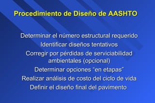 Procedimiento de Diseño de AASHTOProcedimiento de Diseño de AASHTO
Determinar el número estructural requeridoDeterminar el número estructural requerido
Identificar diseños tentativosIdentificar diseños tentativos
Corregir por pérdidas de serviciabilidadCorregir por pérdidas de serviciabilidad
ambientales (opcional)ambientales (opcional)
Determinar opciones “en etapas”Determinar opciones “en etapas”
Realizar análisis de costo del ciclo de vidaRealizar análisis de costo del ciclo de vida
Definir el diseño final del pavimentoDefinir el diseño final del pavimento
 