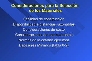 Consideraciones para la SelecciónConsideraciones para la Selección
de los Materialesde los Materiales
Facilidad de construcciónFacilidad de construcción
Disponibilidad a distancias razonablesDisponibilidad a distancias razonables
Consideraciones de costoConsideraciones de costo
Consideraciones de mantenimientoConsideraciones de mantenimiento
Normas de la entidad ejecutoraNormas de la entidad ejecutora
Espesores Mínimos (tabla 8-2)Espesores Mínimos (tabla 8-2)
 