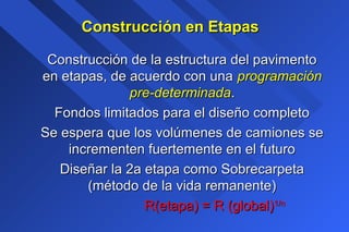 Construcción en EtapasConstrucción en Etapas
Construcción de la estructura del pavimentoConstrucción de la estructura del pavimento
en etapas, de acuerdo con unaen etapas, de acuerdo con una programaciónprogramación
pre-determinadapre-determinada..
Fondos limitados para el diseño completoFondos limitados para el diseño completo
Se espera que los volúmenes de camiones seSe espera que los volúmenes de camiones se
incrementen fuertemente en el futuroincrementen fuertemente en el futuro
Diseñar la 2a etapa como SobrecarpetaDiseñar la 2a etapa como Sobrecarpeta
(método de la vida remanente)(método de la vida remanente)
R(etapa) = R (global)R(etapa) = R (global)1/n1/n
 