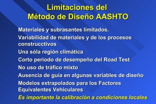 Limitaciones delLimitaciones del
Método de Diseño AASHTOMétodo de Diseño AASHTO
Materiales y subrasantes limitados.Materiales y subrasantes limitados.
Variabilidad de materiales y de los procesosVariabilidad de materiales y de los procesos
construcctivosconstrucctivos
Una sóla región climáticaUna sóla región climática
Corto periodo de desempeño del Road TestCorto periodo de desempeño del Road Test
No uso de tráfico mixtoNo uso de tráfico mixto
Ausencia de guía en algunas variables de diseñoAusencia de guía en algunas variables de diseño
Modelos extrapolados para los FactoresModelos extrapolados para los Factores
Equivalentes VehicularesEquivalentes Vehiculares
Es importante la calibración a condiciones localesEs importante la calibración a condiciones locales
 