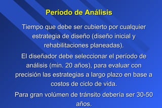 Período de AnálisisPeríodo de Análisis
Tiempo que debe ser cubierto por cualquierTiempo que debe ser cubierto por cualquier
estrategia de diseño (diseño inicial yestrategia de diseño (diseño inicial y
rehabilitaciones planeadas).rehabilitaciones planeadas).
El diseñador debe seleccionar el período deEl diseñador debe seleccionar el período de
análisis (min. 20 años), para evaluar conanálisis (min. 20 años), para evaluar con
precisión las estrategias a largo plazo en base aprecisión las estrategias a largo plazo en base a
costos de ciclo de vida.costos de ciclo de vida.
Para gran volúmen de tránsito debería ser 30-50Para gran volúmen de tránsito debería ser 30-50
años.años.
 