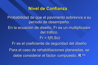 Nivel de ConfianzaNivel de Confianza
Probabilidad de que el pavimento sobreviva a suProbabilidad de que el pavimento sobreviva a su
período de desempeño.período de desempeño.
En la ecuación de diseño, Fr es un multiplicadorEn la ecuación de diseño, Fr es un multiplicador
del tráfico.del tráfico.
Fr = f(R,So)Fr = f(R,So)
Fr es el coeficiente de seguridad del diseñoFr es el coeficiente de seguridad del diseño
Para el caso de rehabilitaciones planeadas, sePara el caso de rehabilitaciones planeadas, se
debe considerar el factor compuesto,debe considerar el factor compuesto, RR 1/n1/n
 