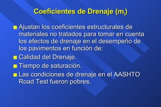 Coeficientes de Drenaje (m i ) Ajustan los coeficientes estructurales de materiales no tratados para tomar en cuenta los efectos de drenaje en el desempeño de los pavimentos en función de: Calidad del Drenaje. Tiempo de saturación. Las condiciones de drenaje en el AASHTO Road Test fueron pobres. 