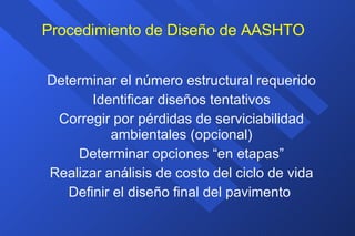 Procedimiento de Diseño de AASHTO Determinar el número estructural requerido Identificar diseños tentativos Corregir por pérdidas de serviciabilidad ambientales (opcional) Determinar opciones “en etapas” Realizar análisis de costo del ciclo de vida Definir el diseño final del pavimento  