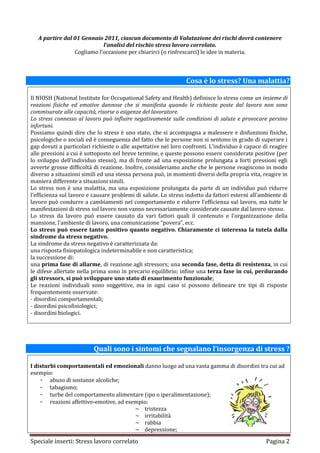 A partire dal 01 Gennaio 2011, ciascun documento di Valutazione dei rischi dovrà contenere
                            l’analisi del rischio stress lavoro correlato.
                 Cogliamo l’occasione per chiarirci (o rinfrescarci) le idee in materia.



                                                                Cosa è lo stress? Una malattia?

Il NIOSH (National Institute for Occupational Safety and Health) definisce lo stress come un insieme di
reazioni fisiche ed emotive dannose che si manifesta quando le richieste poste dal lavoro non sono
commisurate alle capacità, risorse o esigenze del lavoratore.
Lo stress connesso al lavoro può influire negativamente sulle condizioni di salute e provocare persino
infortuni.
Possiamo quindi dire che lo stress è uno stato, che si accompagna a malessere e disfunzioni fisiche,
psicologiche o sociali ed è conseguenza del fatto che le persone non si sentono in grado di superare i
gap dovuti a particolari richieste o alle aspettative nei loro confronti. L’individuo è capace di reagire
alle pressioni a cui è sottoposto nel breve termine, e queste possono essere considerate positive (per
lo sviluppo dell’individuo stesso), ma di fronte ad una esposizione prolungata a forti pressioni egli
avverte grosse difficoltà di reazione. Inoltre, consideriamo anche che le persone reagiscono in modo
diverso a situazioni simili ed una stessa persona può, in momenti diversi della propria vita, reagire in
maniera differente a situazioni simili.
Lo stress non è una malattia, ma una esposizione prolungata da parte di un individuo può ridurre
l’efficienza sul lavoro e causare problemi di salute. Lo stress indotto da fattori esterni all’ambiente di
lavoro può condurre a cambiamenti nel comportamento e ridurre l’efficienza sul lavoro, ma tutte le
manifestazioni di stress sul lavoro non vanno necessariamente considerate causate dal lavoro stesso.
Lo stress da lavoro può essere causato da vari fattori quali il contenuto e l’organizzazione della
mansione, l’ambiente di lavoro, una comunicazione “povera”, ecc.
Lo stress può essere tanto positivo quanto negativo. Chiaramente ci interessa la tutela dalla
sindrome da stress negativo.
La sindrome da stress negativo è caratterizzata da:
una risposta fisiopatologica indeterminabile e non caratteristica;
la successione di:
una prima fase di allarme, di reazione agli stressors; una seconda fase, detta di resistenza, in cui
le difese allertate nella prima sono in precario equilibrio; infine una terza fase in cui, perdurando
gli stressors, si può sviluppare uno stato di esaurimento funzionale;
Le reazioni individuali sono soggettive, ma in ogni caso si possono delineare tre tipi di risposte
frequentemente osservate:
- disordini comportamentali;
- disordini psicofisiologici;
- disordini biologici.




                          Quali sono i sintomi che segnalano l’insorgenza di stress ?

I disturbi comportamentali ed emozionali danno luogo ad una vasta gamma di disordini tra cui ad
esempio:
    - abuso di sostanze alcoliche;
    - tabagismo;
    - turbe del comportamento alimentare (ipo o iperalimentazione);
    - reazioni affettivo-emotive, ad esempio:
                                        ~ tristezza
                                        ~ irritabilità
                                        ~ rabbia
                                        ~ depressione;

Speciale inserti: Stress lavoro correlato                                                        Pagina 2
 