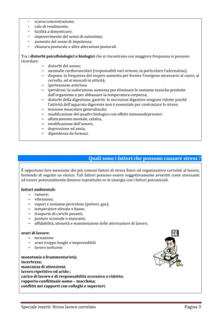 -   scarsa concentrazione;
   -   calo di rendimento;
   -   facilità a dimenticare;
   -   impoverimento del senso di autostima;
   -   aumento del senso di impotenza;
   -   chiusura posturale o altre alterazioni posturali.

Tra i disturbi psicofisiologici e biologici che si riscontrano con maggiore frequenza si possono
ricordare:
            ~ disturbi del sonno;
            ~ anomalie cardiovascolari (responsabili vari ormoni, in particolare l’adrenalina);
            ~ dispnea: la frequenza del respiro aumenta per fornire l’ossigeno necessario al cuore, al
                cervello, ed ai muscoli in attività;
            ~ ipertensione arteriosa
            ~ iperidrosi: la sudorazione aumenta per eliminare le sostanze tossiche prodotte
                dall’organismo e per abbassare la temperatura corporea;
            ~ disturbi della digestione, gastriti: le secrezioni digestive vengono ridotte poiché
                l’attività dell’apparato digerente non è essenziale per contrastare lo stress;
            ~ tensione muscolare generalizzata
            ~ modificazione del quadro biologico con effetti immunodepressivi:
            ~ affaticamento mentale, cefalea,
            ~ modificazione dell’umore,
            ~ depressione ed ansia,
            ~ dipendenza da farmaci.




                                       Quali sono i fattori che possono causare stress ?

È opportuno fare menzione dei più comuni fattori di stress fisico ed organizzativo correlati al lavoro,
fornendo di seguito un elenco. Tali fattori possono essere soggettivamente avvertiti come stressanti
ed essere potenzialmente dannosi soprattutto se in sinergia con i fattori psicosociali.

fattori ambientali:
    ~ rumore;
    ~ vibrazioni;
    ~ vapori e sostanze pericolose (polveri, gas);
    ~ temperature elevate o basse;
    ~ trasporto di carichi pesanti;
    ~ posture scomode o stancanti;
    ~ affidabilità, idoneità e manutenzione delle attrezzature di lavoro;

orari di lavoro:
   ~ turnazione
   ~ orari troppo lunghi o imprevedibili
   ~ lavoro notturno

monotonia o frammentarietà;
incertezza;
mancanza di attenzioni;
lavoro ripetitivo ed arido ;
carico di lavoro e di responsabilità eccessivo o ridotto;
rapporto conflittuale uomo – macchina;
conflitti nei rapporti con colleghi e superiori.




Speciale inserti: Stress lavoro correlato                                                     Pagina 3
 