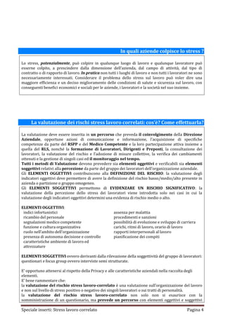 In quali aziende colpisce lo stress ?

Lo stress, potenzialmente, può colpire in qualunque luogo di lavoro e qualunque lavoratore può
esserne colpito, a prescindere dalla dimensione dell’azienda, dal campo di attività, dal tipo di
contratto o di rapporto di lavoro. In pratica non tutti i luoghi di lavoro e non tutti i lavoratori ne sono
necessariamente interessati. Considerare il problema dello stress sul lavoro può voler dire una
maggiore efficienza e un deciso miglioramento delle condizioni di salute e sicurezza sul lavoro, con
conseguenti benefici economici e sociali per le aziende, i lavoratori e la società nel suo insieme.




     La valutazione dei rischi stress lavoro correlati: cos’è? Come effettuarla?

La valutazione deve essere inserita in un percorso che preveda il coinvolgimento della Direzione
Aziendale, opportune azioni di comunicazione e informazione, l’acquisizione di specifiche
competenze da parte del RSPP e del Medico Competente e la loro partecipazione attiva insieme a
quella del RLS, nonché la formazione di Lavoratori, Dirigenti e Preposti, la consultazione dei
lavoratori, la valutazione del rischio e l’adozione di misure collettive, la verifica dei cambiamenti
ottenuti e la gestione di singoli casi ed il monitoraggio nel tempo.
Tutti i metodi di Valutazione devono prevedere sia elementi oggettivi e verificabili sia elementi
soggettivi relativi alla percezione da parte del gruppo dei lavoratori dell’organizzazione aziendale.
Gli ELEMENTI OGGETTIVI contribuiscono alla DEFINIZIONE DEL RISCHIO: la valutazione degli
indicatori oggettivi deve permettere di avere la definizione del rischio basso/medio/alto presente in
azienda o partizione o gruppo omogeneo.
Gli ELEMENTI SOGGETTIVI permettono di EVIDENZARE UN RISCHIO SIGNIFICATIVO: la
valutazione della percezione dello stress dei lavoratori viene introdotta solo nei casi in cui la
valutazione degli indicatori oggettivi determini una evidenza di rischio medio o alto.

ELEMENTI OGGETTIVI:
 indici infortunistici                                assenza per malattia
 ricambio del personale                               procedimenti e sanzioni
 segnalazioni medico competente                       possibilità di evoluzione e sviluppo di carriera
 funzione e cultura organizzativa                     carichi, ritmi di lavoro, orario di lavoro
 ruolo nell’ambito dell’organizzazione                rapporti interpersonali al lavoro
 presenza di autonoma decisione e controllo           pianificazione dei compiti
 caratteristiche ambiente di lavoro ed
 attrezzature

ELEMENTI SOGGETTIVI ovvero derivanti dalla rilevazione della soggettività del gruppo di lavoratori:
questionari e focus group ovvero interviste semi strutturate.

E’ opportuno attenersi al rispetto della Privacy e alle caratteristiche aziendali nella raccolta degli
elementi.
E’ bene rammentare che:
la valutazione del rischio stress lavoro-correlato è una valutazione sull’organizzazione del lavoro
e non sul livello di stress positivo o negativo dei singoli lavoratori o sui tratti di personalità.
la valutazione del rischio stress lavoro-correlato non solo non si esaurisce con la
somministrazione di un questionario, ma prevede un percorso con elementi oggettivi e soggettivi

Speciale inserti: Stress lavoro correlato                                                         Pagina 4
 