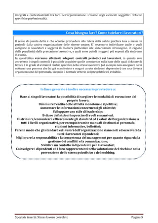 integrati e contestualizzati tra loro nell’organizzazione. L’esame degli elementi soggettivi richiede
specifiche professionalità.



                                          Cosa bisogna fare? Come tutelare i lavoratori?

Il senso di quanto detto è che occorre provvedere alla tutela della salute psichica lesa o messa in
pericolo dalla cattiva organizzazione delle risorse umane. E’ necessario individuare quale o quali
categorie di lavoratori è soggetta in maniera particolare alle sollecitazioni stressogene, in ragione
delle peculiarità della prestazione lavorativa, e quali sono quindi i soggetti più esposti alla sindrome
in esame.
In quest’ottica verranno effettuati adeguati controlli periodici sui lavoratori, in quanto solo
attraverso i singoli controlli è possibile acquisire quelle conoscenze sulla base delle quali il datore di
lavoro è in grado di evitare il rischio specifico dello stress lavorativo (ad esempio non assegnare turni
notturni una persona che ha già manifestato e magari curato sindromi depressive) con una diversa
organizzazione del personale, secondo il normale criterio del prevedibile ed evitabile.




                     In linea generale è inoltre necessario provvedere a:

   Dare ai singoli lavoratori la possibilità di scegliere le modalità di esecuzione del
                                           proprio lavoro;
                    Diminuire l’entità delle attività monotone e ripetitive;
                     Aumentare le informazioni concernenti gli obiettivi;
                              Sviluppare uno stile di leadership;
                       Evitare definizioni imprecise di ruoli e mansioni.
  Distribuire/comunicare efficacemente gli standard ed i valori dell’organizzazione a
    tutti i livelli organizzativi, per esempio tramite manuali destinati al personale,
                                riunioni informative, bollettini;
Fare in modo che gli standard ed i valori dell’organizzazione siano noti ed osservati da
                                  tutti i lavoratori dipendenti;
 Migliorare la responsabilità e la competenza del management per quanto riguarda la
                           gestione dei conflitti e la comunicazione;
                     Stabilire un contatto indipendente per i lavoratori;
 Coinvolgere i dipendenti ed i loro rappresentanti nella valutazione del rischio e nella
                      prevenzione dello stress psicofisico e del mobbing.




Speciale inserti: Stress lavoro correlato                                                        Pagina 5
 