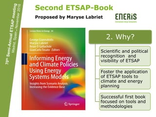 Second ETSAP-Book
Proposed by Maryse Labriet
1. What?
Book on short and
long term changes to
achieve a well below
2⁰C World
Focus on applications
of ETSAP tools
Springer or other
Publisher preferred by
members
2. Why?
Scientific and political
recognition and
visibility of ETSAP
Foster the application
of ETSAP tools to
climate and energy
planning
Successful first book
focused on tools and
methodologies
 
