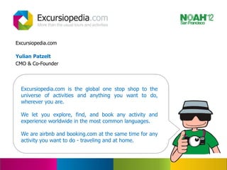Excursiopedia.com

Yulian Patzelt
CMO & Co-Founder




  Excursiopedia.com is the global one stop shop to the
  universe of activities and anything you want to do,
  wherever you are.

  We let you explore, find, and book any activity and
  experience worldwide in the most common languages.

  We are airbnb and booking.com at the same time for any
  activity you want to do - traveling and at home.
 