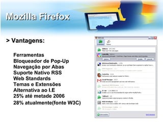 Mozilla Firefox

> Vantagens:

  Ferramentas
  Bloqueador de Pop-Up
  Navegação por Abas
  Suporte Nativo RSS
  Web Standards
  Temas e Extensões
  Alternativa ao I.E
  25% até metade 2006
  28% atualmente(fonte W3C)
 