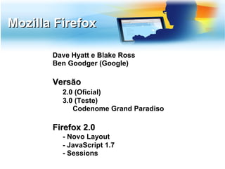 Mozilla Firefox

       Dave Hyatt e Blake Ross
       Ben Goodger (Google)

       Versão
         2.0 (Oficial)
         3.0 (Teste)
            Codenome Grand Paradiso

       Firefox 2.0
         - Novo Layout
         - JavaScript 1.7
         - Sessions
 