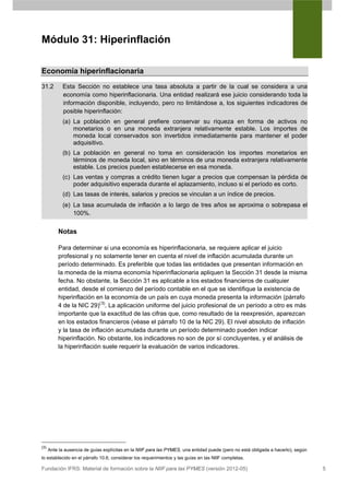 Módulo 31: Hiperinflación

Economía hiperinflacionaria
31.2        Esta Sección no establece una tasa absoluta a partir de la cual se considera a una
            economía como hiperinflacionaria. Una entidad realizará ese juicio considerando toda la
            información disponible, incluyendo, pero no limitándose a, los siguientes indicadores de
            posible hiperinflación:
            (a) La población en general prefiere conservar su riqueza en forma de activos no
                monetarios o en una moneda extranjera relativamente estable. Los importes de
                moneda local conservados son invertidos inmediatamente para mantener el poder
                adquisitivo.
            (b) La población en general no toma en consideración los importes monetarios en
                términos de moneda local, sino en términos de una moneda extranjera relativamente
                estable. Los precios pueden establecerse en esa moneda.
            (c) Las ventas y compras a crédito tienen lugar a precios que compensan la pérdida de
                poder adquisitivo esperada durante el aplazamiento, incluso si el período es corto.
            (d) Las tasas de interés, salarios y precios se vinculan a un índice de precios.
            (e) La tasa acumulada de inflación a lo largo de tres años se aproxima o sobrepasa el
                100%.

          Notas

          Para determinar si una economía es hiperinflacionaria, se requiere aplicar el juicio
          profesional y no solamente tener en cuenta el nivel de inflación acumulada durante un
          período determinado. Es preferible que todas las entidades que presentan información en
          la moneda de la misma economía hiperinflacionaria apliquen la Sección 31 desde la misma
          fecha. No obstante, la Sección 31 es aplicable a los estados financieros de cualquier
          entidad, desde el comienzo del período contable en el que se identifique la existencia de
          hiperinflación en la economía de un país en cuya moneda presenta la información (párrafo
          4 de la NIC 29)(3). La aplicación uniforme del juicio profesional de un período a otro es más
          importante que la exactitud de las cifras que, como resultado de la reexpresión, aparezcan
          en los estados financieros (véase el párrafo 10 de la NIC 29). El nivel absoluto de inflación
          y la tasa de inflación acumulada durante un período determinado pueden indicar
          hiperinflación. No obstante, los indicadores no son de por sí concluyentes, y el análisis de
          la hiperinflación suele requerir la evaluación de varios indicadores.




(3)
      Ante la ausencia de guías explícitas en la NIIF para las PYMES, una entidad puede (pero no está obligada a hacerlo), según
lo establecido en el párrafo 10.6, considerar los requerimientos y las guías en las NIIF completas.

Fundación IFRS: Material de formación sobre la NIIF para las PYMES (versión 2012-05)                                               5
 