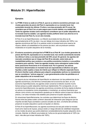 Módulo 31: Hiperinflación

       Ejemplos

Ej 3   La PYME A tiene su sede en el País X, que es su entorno económico principal. Los
       niveles generales de precio del País X, expresados en su moneda local, han
       aumentado durante los últimos 15 años a una tasa promedio del 3% anual. Se
       considera que el País X es un país seguro para invertir debido a su estabilidad.
       Tanto los agentes locales como extranjeros consideran que el poder adquisitivo de
       la moneda local es estable. Los agentes locales prefieren tener sus ahorros en la
       moneda local del País X y no en otra moneda.
       El País X no es hiperinflacionario. La inflación acumulada de tres años es de
       aproximadamente el 9% (es decir, muy por debajo de la tasa indicativa del 100%). Los
       agentes económicos del País X no parecen evitar la moneda local como reserva de
       riqueza, debido a la estabilidad en los precios (es decir, solo se producen cambios
       moderados en el poder adquisitivo de la moneda).


Ej 4   El entorno económico principal de la PYME B es el País W. Los niveles generales de
       precio del País W, expresados en su moneda local, han venido aumentando durante
       los últimos 5 años a una tasa promedio del 30% anual. En general, los agentes del
       mercado consideran que el riesgo del País W es elevado, sobre todo por la
       inestabilidad política que conduce a una política económica incierta y a una política
       monetaria poco estricta. Tanto los agentes locales como extranjeros suelen evitar
       tener posiciones financieras en la moneda local. Por lo general, los activos
       financieros denominados en moneda local son equivalentes al efectivo con gran
       liquidez y están sujetos a tasas de interés que reflejan la inflación esperada futura.
       El ahorro familiar suele utilizarse para adquirir propiedades (activos no monetarios)
       que se consideran “activos seguros” y que generalmente evitan las pérdidas en el
       poder adquisitivo de la moneda local.
       La mayoría de los indicadores de hiperinflación se relacionan con las preferencias de los
       agentes económicos y los términos contractuales de la economía (es decir, en una
       economía hiperinflacionaria, los agentes evitan conservar el efectivo durante mucho
       tiempo porque su poder adquisitivo disminuye rápidamente). Por consiguiente, en una
       economía hiperinflacionaria, los agentes económicos convierten de forma rápida el efectivo
       en activos no monetarios (como propiedades o inventarios), en activos financieros que
       ofrecen como mínimo una reexpresión ajustada por la inflación sobre la base de índices de
       precios, o en otras monedas más estables para preservar el poder adquisitivo.
       En situaciones hiperinflacionarias, los contratos que determinan los flujos de efectivo
       futuros entre las partes suelen contener cláusulas de indexación para asegurar que los
       importes de tales flujos acordados a precios actuales (es decir, a la fecha del contrato)
       preserven el poder adquisitivo cuando se liquiden en efectivo.
       El País W es hiperinflacionario: los agentes económicos de ese país evitan la moneda
       local como reserva de riqueza, porque existe un riesgo elevado de volatilidad inesperada
       en los niveles de precio que podría deteriorar considerablemente el poder adquisitivo de la
       moneda. Además, la inflación acumulada de 3 años es de aproximadamente el 120% (es
       decir, más alta que la tasa indicativa del 100%).



Fundación IFRS: Material de formación sobre la NIIF para las PYMES (versión 2012-05)                 6
 