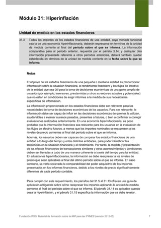 Módulo 31: Hiperinflación

Unidad de medida en los estados financieros
31.3    Todos los importes de los estados financieros de una entidad, cuya moneda funcional
        sea la de una economía hiperinflacionaria, deberán expresarse en términos de la unidad
        de medida corriente al final del período sobre el que se informa. La información
        comparativa para al período anterior, requerida por el párrafo 3.14, y cualquier otra
        información presentada referente a otros períodos anteriores, deberá también quedar
        establecida en términos de la unidad de medida corriente en la fecha sobre la que se
        informa.


       Notas

       El objetivo de los estados financieros de una pequeña o mediana entidad es proporcionar
       información sobre la situación financiera, el rendimiento financiero y los flujos de efectivo
       de la entidad que sea útil para la toma de decisiones económicas de una gama amplia de
       usuarios (por ejemplo, inversores, prestamistas y otros acreedores actuales y potenciales)
       que no están en condiciones de exigir informes a la medida de sus necesidades
       específicas de información.
       La información proporcionada en los estados financieros debe ser relevante para las
       necesidades de toma de decisiones económicas de los usuarios. Para ser relevante, la
       información debe ser capaz de influir en las decisiones económicas de quienes la utilizan,
       ayudándoles a evaluar sucesos pasados, presentes o futuros, o bien a confirmar o corregir
       evaluaciones realizadas anteriormente. En una economía hiperinflacionaria, es poco
       probable que la información financiera sea relevante para los usuarios en la evaluación de
       los flujos de efectivo futuros, a menos que los importes nominales se reexpresen a los
       niveles de precio corrientes al final del período sobre el que se informa.
       Además, los usuarios deben ser capaces de comparar los estados financieros de una
       entidad a lo largo del tiempo y entre distintas entidades, para poder identificar las
       tendencias en la situación financiera y el rendimiento. Por tanto, la medida y presentación
       de los efectos financieros de transacciones similares y otros acontecimientos y condiciones
       deben ser llevadas a cabo de una manera coherente a través del tiempo para tal entidad.
       En situaciones hiperinflacionarias, la información se debe reexpresar a los niveles de
       precio que sean aplicables al final del último período sobre el que se informa. En caso
       contrario, se vería socavada la comparabilidad del poder adquisitivo de los importes
       presentados en los informes financieros, debido a los niveles de precio significativamente
       diferentes de cada período contable.


       Para cumplir con este requerimiento, los párrafos del 31.5 al 31.13 ofrecen una guía de
       aplicación obligatoria sobre cómo reexpresar los importes aplicando la unidad de medida
       corriente al final del período sobre el que se informa. El párrafo 31.14 es aplicable cuando
       cesa la hiperinflación, y el párrafo 31.15 especifica la información que se debe revelar.




Fundación IFRS: Material de formación sobre la NIIF para las PYMES (versión 2012-05)                   7
 