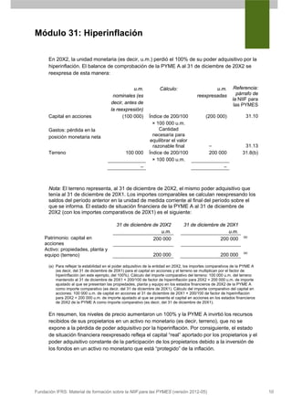 Módulo 31: Hiperinflación

      En 20X2, la unidad monetaria (es decir, u.m.) perdió el 100% de su poder adquisitivo por la
      hiperinflación. El balance de comprobación de la PYME A al 31 de diciembre de 20X2 se
      reexpresa de esta manera:


                                                    u.m.             Cálculo:                     u.m.          Referencia:
                                          nominales (es                                   reexpresadas           párrafo de
                                                                                                               la NIIF para
                                         decir, antes de                                                        las PYMES
                                         la reexpresión)
      Capital en acciones                      (100 000)       Índice de 200/100               (200 000)              31.10
                                                                 × 100 000 u.m.
      Gastos: pérdida en la                                         Cantidad
      posición monetaria neta                                    necesaria para
                                                                equilibrar el valor
                                                                 razonable final                 –                   31.13
      Terreno                                    100 000       Índice de 200/100                 200 000            31.8(b)
                                                                 × 100 000 u.m.
                                                          –                                               –



      Nota: El terreno representa, al 31 de diciembre de 20X2, el mismo poder adquisitivo que
      tenía al 31 de diciembre de 20X1. Los importes comparables se calculan reexpresando los
      saldos del período anterior en la unidad de medida corriente al final del período sobre el
      que se informa. El estado de situación financiera de la PYME A al 31 de diciembre de
      20X2 (con los importes comparativos de 20X1) es el siguiente:

                                            31 de diciembre de 20X2                31 de diciembre de 20X1
                                                                u.m.                                   u.m.
    Patrimonio: capital en                                                                                           (a)
                                                            200 000                                200 000
    acciones
    Activo: propiedades, planta y
                                                                                                                     (a)
    equipo (terreno)                                             200 000                                200 000

      (a) Para reflejar la estabilidad en el poder adquisitivo de la entidad en 20X2, los importes comparativos de la PYME A
          (es decir, del 31 de diciembre de 20X1) para el capital en acciones y el terreno se multiplican por el factor de
          hiperinflación (en este ejemplo, del 100%). Cálculo del importe comparativo del terreno: 100 000 u.m. del terreno
          mantenido al 31 de diciembre de 20X1 × 200/100 de factor de hiperinflación para 20X2 = 200 000 u.m. de importe
          ajustado al que se presentan las propiedades, planta y equipo en los estados financieros de 20X2 de la PYME A
          como importe comparativo (es decir, del 31 de diciembre de 20X1). Cálculo del importe comparativo del capital en
          acciones: 100 000 u.m. de capital en acciones al 31 de diciembre de 20X1 × 200/100 de factor de hiperinflación
          para 20X2 = 200 000 u.m. de importe ajustado al que se presenta el capital en acciones en los estados financieros
          de 20X2 de la PYME A como importe comparativo (es decir, del 31 de diciembre de 20X1).


      En resumen, los niveles de precio aumentaron un 100% y la PYME A invirtió los recursos
      recibidos de sus propietarios en un activo no monetario (es decir, terreno), que no se
      expone a la pérdida de poder adquisitivo por la hiperinflación. Por consiguiente, el estado
      de situación financiera reexpresado refleja el capital “real” aportado por los propietarios y el
      poder adquisitivo constante de la participación de los propietarios debido a la inversión de
      los fondos en un activo no monetario que está “protegido” de la inflación.




Fundación IFRS: Material de formación sobre la NIIF para las PYMES (versión 2012-05)                                           10
 