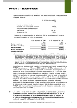 Módulo 31: Hiperinflación

       El estado del resultado integral de la PYME A para el año finalizado el 31 de diciembre de
       20X2 es el siguiente:

                                                                      31 de diciembre de 20X2
                                                                                          u.m.

               Ingreso: aumento en el valor
               razonable de la propiedad de inversión                                      110 000
               Gastos: pérdida en la reexpresión por
               hiperinflación                                                            (100 000)
               Ganancia del año                                                             10 000

         El estado de situación financiera de la PYME A al 31 de diciembre de 20X2 (con los
         importes comparativos de 20X1) es el siguiente:

                                               31 de diciembre de 20X2                31 de diciembre de 20X1
                                                                   u.m.                                   u.m.
                                                                                                                        (a)
   Capital en acciones                                         200 000                                200 000
   Beneficios acumulados                                        10 000                                       –
   Patrimonio total                                            210 000                                200 000
                                                                                                                        (a)
   Activo: propiedad de                                        210 000                                200 000
   inversión (terreno)
       (a) Para reflejar el crecimiento ajustado por la inflación en el poder adquisitivo de la PYME A en 20X2, los importes
           comparativos (es decir, del 31 de diciembre de 20X1) para el capital en acciones y el terreno se multiplican por el
           factor de hiperinflación (en este ejemplo, del 100%). Cálculo del importe comparativo del terreno: 100 000 u.m. del
           terreno mantenido al 31 de diciembre de 20X1 × 200/100 de factor de hiperinflación para 20X2 = 200 000 u.m. de
           importe ajustado al que se presenta la propiedad de inversión en los estados financieros de 20X2 de la PYME A
           como importe comparativo (es decir, del 31 de diciembre de 20X1). Cálculo del importe comparativo del capital en
           acciones: 100 000 u.m. de capital en acciones al 31 de diciembre de 20X1 × 200/100 de factor de hiperinflación
           para 20X2 = 200 000 u.m. de importe ajustado al que se presenta el capital en acciones en los estados financieros
           de 20X2 de la PYME A como importe comparativo (es decir, del 31 de diciembre de 20X1).

       Los activos netos ajustados por la inflación (y en consecuencia, el poder adquisitivo) de la
       PYME A aumentaron en 10 000 u.m. en 20X2 (es decir, 110 000 u.m. de aumento en el
       valor razonable menos 100 000 u.m. atribuible a la hiperinflación). En otras palabras, el
       aumento del poder adquisitivo es resultado del aumento del 110% (o 110 000 u.m.) en el
       valor razonable de la propiedad de inversión de la PYME A, cifra que supera el aumento
       del 100% en la inflación general de precios durante 20X2 (como se refleja en la pérdida de
       100 000 u.m. por la reexpresión del capital en acciones al 31 de diciembre de 20X2). Al
       reexpresar el importe en los estados financieros, los usuarios de los estados financieros de
       la PYME A (por ejemplo, inversores, prestamistas y otros acreedores actuales y
       potenciales) acceden a información sobre el rendimiento financiero del año finalizado el 31
       de diciembre de 20X2 y sobre la situación financiera al 31 de diciembre de 20X2 de la
       PYME A. Esta información es relevante para la toma de decisiones relacionadas con el
       suministro de recursos a la PYME A.


Ej 8   Los hechos son los mismos que los del ejemplo 1, pero en este caso, se suma el
       hecho de que, durante 20X3 cuando el índice alcanzaba un promedio de 300, la
       PYME A obtuvo un ingreso de actividades ordinarias (y cobros en efectivo) de
       30 000 u.m. por servicios prestados a cambio de efectivo. El índice de inflación
       pertinente era de 400 al 31 de diciembre de 20X3.

Fundación IFRS: Material de formación sobre la NIIF para las PYMES (versión 2012-05)                                             12
 