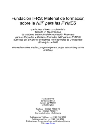 Fundación IFRS: Material de formación
    sobre la NIIF para las PYMES
                  que incluye el texto completo de la
                      Sección 31 Hiperinflación
         de la Norma Internacional de Información Financiera
  para las Pequeñas y Medianas Entidades (NIIF para las PYMES)
 publicado por el Consejo de Normas Internacionales de Contabilidad
                         el 9 de julio de 2009

con explicaciones amplias, preguntas para la propia evaluación y casos
                              prácticos




                                Fundación IFRS
                               30 Cannon Street
                              London EC4M 6XH
                                United Kingdom

                        Teléfono: +44 (0)20 7246 6410
                          Fax: +44 (0)20 7246 6411
                        Correo electrónico: info@ifrs.org

                  Publicaciones Teléfono: +44 (0)20 7332 2730
                    Publicaciones Fax: +44 (0)20 7332 2749
             Publicaciones Correo electrónico: publications@ifrs.org
                               Web: www.ifrs.org
 