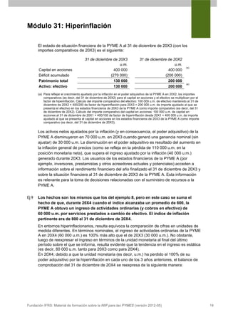 Módulo 31: Hiperinflación

       El estado de situación financiera de la PYME A al 31 de diciembre de 20X3 (con los
       importes comparativos de 20X3) es el siguiente:

                                         31 de diciembre de 20X3                  31 de diciembre de 20X2
                                                             u.m.                                     u.m.
                                                                                                                     (a)
       Capital en acciones                               400 000                                  400 000
       Déficit acumulado                               (270 000)                                (200 000)
       Patrimonio total                                  130 000                                  200 000
                                                                                                                     (a)
       Activo: efectivo                                  130 000                                  200 000
       (a) Para reflejar el crecimiento ajustado por la inflación en el poder adquisitivo de la PYME A en 20X2, los importes
           comparativos (es decir, del 31 de diciembre de 20X2) para el capital en acciones y el efectivo se multiplican por el
           factor de hiperinflación. Cálculo del importe comparativo del efectivo: 100 000 u.m. de efectivo mantenido al 31 de
           diciembre de 20X2 × 400/200 de factor de hiperinflación para 20X3 = 200 000 u.m. de importe ajustado al que se
           presenta el efectivo en los estados financieros de 20X3 de la PYME A como importe comparativo (es decir, del 31
           de diciembre de 20X2). Cálculo del importe comparativo del capital en acciones: 100 000 u.m. de capital en
           acciones al 31 de diciembre de 20X1 × 400/100 de factor de hiperinflación desde 20X1 = 400 000 u.m. de importe
           ajustado al que se presenta el capital en acciones en los estados financieros de 20X3 de la PYME A como importe
           comparativo (es decir, del 31 de diciembre de 20X3).


       Los activos netos ajustados por la inflación (y en consecuencia, el poder adquisitivo) de la
       PYME A disminuyeron en 70 000 u.m. en 20X3 cuando generó una ganancia nominal (sin
       ajustar) de 30 000 u.m. La disminución en el poder adquisitivo es resultado del aumento en
       la inflación general de precios (como se refleja en la pérdida de 110 000 u.m. en la
       posición monetaria neta), que supera el ingreso ajustado por la inflación (40 000 u.m.)
       generado durante 20X3. Los usuarios de los estados financieros de la PYME A (por
       ejemplo, inversores, prestamistas y otros acreedores actuales y potenciales) acceden a
       información sobre el rendimiento financiero del año finalizado el 31 de diciembre de 20X3 y
       sobre la situación financiera al 31 de diciembre de 20X3 de la PYME A. Esta información
       es relevante para la toma de decisiones relacionadas con el suministro de recursos a la
       PYME A.


Ej 9   Los hechos son los mismos que los del ejemplo 8, pero en este caso se suma el
       hecho de que, durante 20X4 cuando el índice alcanzaba un promedio de 600, la
       PYME A obtuvo un ingreso de actividades ordinarias (y cobros en efectivo) de
       60 000 u.m. por servicios prestados a cambio de efectivo. El índice de inflación
       pertinente era de 800 al 31 de diciembre de 20X4.
       En entornos hiperinflacionarios, resulta equívoca la comparación de cifras en unidades de
       medida diferentes. En términos nominales, el ingreso de actividades ordinarias de la PYME
       A en 20X4 (60 000 u.m.) es 100% más alto que el de 20X3 (30 000 u.m.). No obstante,
       luego de reexpresar el ingreso en términos de la unidad monetaria al final del último
       período sobre el que se informa, resulta evidente que la tendencia en el ingreso es estática
       (es decir, 80 000 u.m. tanto para 20X3 como para 20X4).
       En 20X4, debido a que la unidad monetaria (es decir, u.m.) ha perdido el 100% de su
       poder adquisitivo por la hiperinflación en cada uno de los 3 años anteriores, el balance de
       comprobación del 31 de diciembre de 20X4 se reexpresa de la siguiente manera:




Fundación IFRS: Material de formación sobre la NIIF para las PYMES (versión 2012-05)                                              14
 