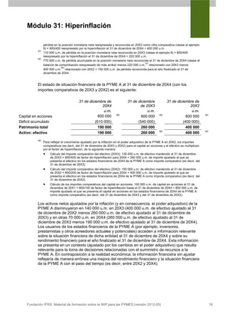 Módulo 31: Hiperinflación

              pérdida en la posición monetaria neta reexpresada y reconocida en 20X3 como cifra comparativa (véase el ejemplo
              8) × 800/400 reexpresado por la hiperinflación el 31 de diciembre de 20X4 = 400 000 u.m.
          (c)
              110 000 u.m. de pérdida en la posición monetaria neta reconocida en 20X3 (véase el ejemplo 8) × 800/400
              reexpresado por la hiperinflación el 31 de diciembre de 20X4 = 220 000 u.m.
          (d)
              770 000 u.m. de pérdida acumulada en la posición monetaria neta reconocida el 31 de diciembre de 20X4 (véase el
                                                                                        (c)
              balance de comprobación reexpresado de más arriba) menos 220 000 u.m. relacionado con 20X3 menos
                           (b)
              400 000 u.m. relacionado con 20X2 = 150 000 u.m. de pérdida reconocida para el año finalizado el 31 de
              diciembre de 20X4.


          El estado de situación financiera de la PYME A al 31 de diciembre de 20X4 (con los
          importes comparativos de 20X3 y 20X2) es el siguiente:

                                          31 de diciembre de                  31 de diciembre               31 de diciembre de
                                                        20X4                         de 20X3                              20X2
                                                         u.m.                            u.m.                              u.m.
                                                                      (a)                             (a)                              (a)
Capital en acciones                                   800 000                         800 000                           800 000
Déficit acumulado                                   (610 000)                       (540 000)                         (400 000)
Patrimonio total                                      190 000                         260 000                           400 000
                                                                                                      (a)                              (a)
Activo: efectivo                                      190 000                         260 000                           400 000
          (a)
                Para reflejar el crecimiento ajustado por la inflación en el poder adquisitivo de la PYME A en 20X2, los importes
                comparativos (es decir, del 31 de diciembre de 20X3 y 20X2) para el capital en acciones y el efectivo se multiplican
                por el factor de hiperinflación, de la siguiente manera:
                •    Cálculo del importe comparativo del efectivo (20X3): 130 000 u.m. de efectivo mantenido al 31 de diciembre
                     de 20X3 × 800/400 de factor de hiperinflación para 20X4 = 260 000 u.m. de importe ajustado al que se
                     presenta el efectivo en los estados financieros de 20X4 de la PYME A como importe comparativo (es decir, del
                     31 de diciembre de 20X3).
                •    Cálculo del importe comparativo del efectivo (20X2): 100 000 u.m. de efectivo mantenido al 31 de diciembre
                     de 20X2 × 800/200 de factor de hiperinflación para 20X4 = 400 000 u.m. de importe ajustado al que se
                     presenta el efectivo en los estados financieros de 20X4 de la PYME A como importe comparativo (es decir, del
                     31 de diciembre de 20X2).
                •    Cálculo de los importes comparativos del capital en acciones: 100 000 u.m. de capital en acciones al 31 de
                     diciembre de 20X1 × 800/100 de factor de hiperinflación hasta el 31 de diciembre de 20X4 = 800 000 u.m. de
                     importe ajustado al que se presenta el capital en acciones en los estados financieros de 20X4 de la PYME A
                     como importe comparativo (es decir, del 31 de diciembre de 20X3 y del 31 de diciembre de 20X2).

          Los activos netos ajustados por la inflación (y en consecuencia, el poder adquisitivo) de la
          PYME A disminuyeron en 140 000 u.m. en 20X3 (400 000 u.m. de efectivo ajustado al 31
          de diciembre de 20X2 menos 260 000 u.m. de efectivo ajustado al 31 de diciembre de
          20X3) y en otras 70 000 u.m. en 20X4 (260 000 u.m. de efectivo ajustado al 31 de
          diciembre de 20X3 menos 190 000 u.m. de efectivo ajustado al 31 de diciembre de 20X4).
          Los usuarios de los estados financieros de la PYME A (por ejemplo, inversores,
          prestamistas y otros acreedores actuales y potenciales) acceden a información relevante
          sobre la situación financiera de dicha entidad al 31 de diciembre de 20X4 y sobre su
          rendimiento financiero para el año finalizado el 31 de diciembre de 20X4. Esta información
          se presenta en un contexto (ajustado por los cambios en el poder adquisitivo) que resulta
          relevante para la toma de decisiones relacionadas con el suministro de recursos a la
          PYME A. En contraposición a la realidad económica, la información financiera sin ajustar
          reflejaría de manera errónea una mejora del rendimiento financiero y la situación financiera
          de la PYME A con el paso del tiempo (es decir, entre 20X2 y 20X4).




    Fundación IFRS: Material de formación sobre la NIIF para las PYMES (versión 2012-05)                                                     16
 