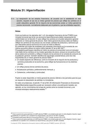 Módulo 31: Hiperinflación

31.4      La reexpresión de los estados financieros, de acuerdo con lo establecido en esta
          sección, requiere el uso de un índice general de precios que refleje los cambios en el
          poder adquisitivo general. En la mayoría de las economías existe un índice general de
          precios reconocido, normalmente elaborado por el gobierno, que las entidades seguirán.


       Notas

       Como se ilustra en los ejemplos del 1 a 9, los estados financieros de las PYMES cuya
       moneda funcional sea la de una economía hiperinflacionaria deben reexpresarse de
       conformidad con la Sección 31 para reflejar los cambios en el poder adquisitivo general
       utilizando un índice general de precios. Este índice general de precios debe ser fiable y
       reflejar los cambios en los precios de una amplia variedad de productos y servicios que
       son relevantes para la economía en la que se mide la inflación.
       Es preferible que todas las entidades que presenten información en la moneda de una
       misma economía utilicen el mismo índice (párrafo 37 de la NIC 29)(4).
       PricewaterhouseCoopers identifica el índice de precios al consumidor como el indicador
       más fiable de los cambios en los niveles generales de precio, porque se encuentra al final
       de la cadena de suministro y refleja el impacto de los precios en la canasta de consumo de
       la población general. También identifica las siguientes características como las más
       importantes de un índice general de precios fiable:(5)
       • Un amplio espectro de referencia, como la inclusión de la mayoría de los productos y
           servicios producidos en la economía, para reflejar las fluctuaciones en los distintos
           precios;
       • Un reflejo preciso de los cambios de precio;
       • Actualización periódica, preferentemente mensual, y
       • Coherencia, uniformidad y continuidad.


       Puede no estar disponible un índice general de precios referido a los períodos para los que
       se requiere la reexpresión de partidas no monetarias.
       En tales circunstancias, el párrafo 17 de la NIC 29 Información Financiera en Economías
       Hiperinflacionarias especifica puede ser necesario utilizar una estimación basada, por
       ejemplo, en los movimientos de la tasa de cambio entre la moneda funcional y una
       moneda extranjera relativamente estable.(6)




(4)
    Ante la ausencia de guías explícitas en la NIIF para las PYMES, una entidad puede (pero no está obligada a hacerlo), según
lo establecido en el párrafo 10.6, considerar los requerimientos y las guías en las NIIF completas.
(5)
    PricewaterhouseCoopers Manual of Accounting IFRS 2011, CCH, Londres, párrafos 6.24 y 6.25.
(6)
    Ante la ausencia de guías explícitas en la NIIF para las PYMES, una entidad puede (pero no está obligada a hacerlo), según
lo establecido en el párrafo 10.6, considerar los requerimientos y las guías en las NIIF completas.

Fundación IFRS: Material de formación sobre la NIIF para las PYMES (versión 2012-05)                                             17
 